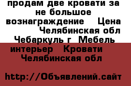 продам две кровати за не большое вознаграждение. › Цена ­ 6 000 - Челябинская обл., Чебаркуль г. Мебель, интерьер » Кровати   . Челябинская обл.